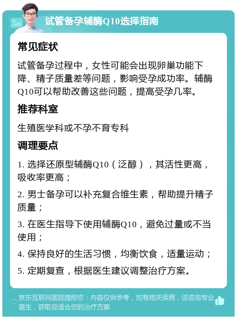 试管备孕辅酶Q10选择指南 常见症状 试管备孕过程中，女性可能会出现卵巢功能下降、精子质量差等问题，影响受孕成功率。辅酶Q10可以帮助改善这些问题，提高受孕几率。 推荐科室 生殖医学科或不孕不育专科 调理要点 1. 选择还原型辅酶Q10（泛醇），其活性更高，吸收率更高； 2. 男士备孕可以补充复合维生素，帮助提升精子质量； 3. 在医生指导下使用辅酶Q10，避免过量或不当使用； 4. 保持良好的生活习惯，均衡饮食，适量运动； 5. 定期复查，根据医生建议调整治疗方案。