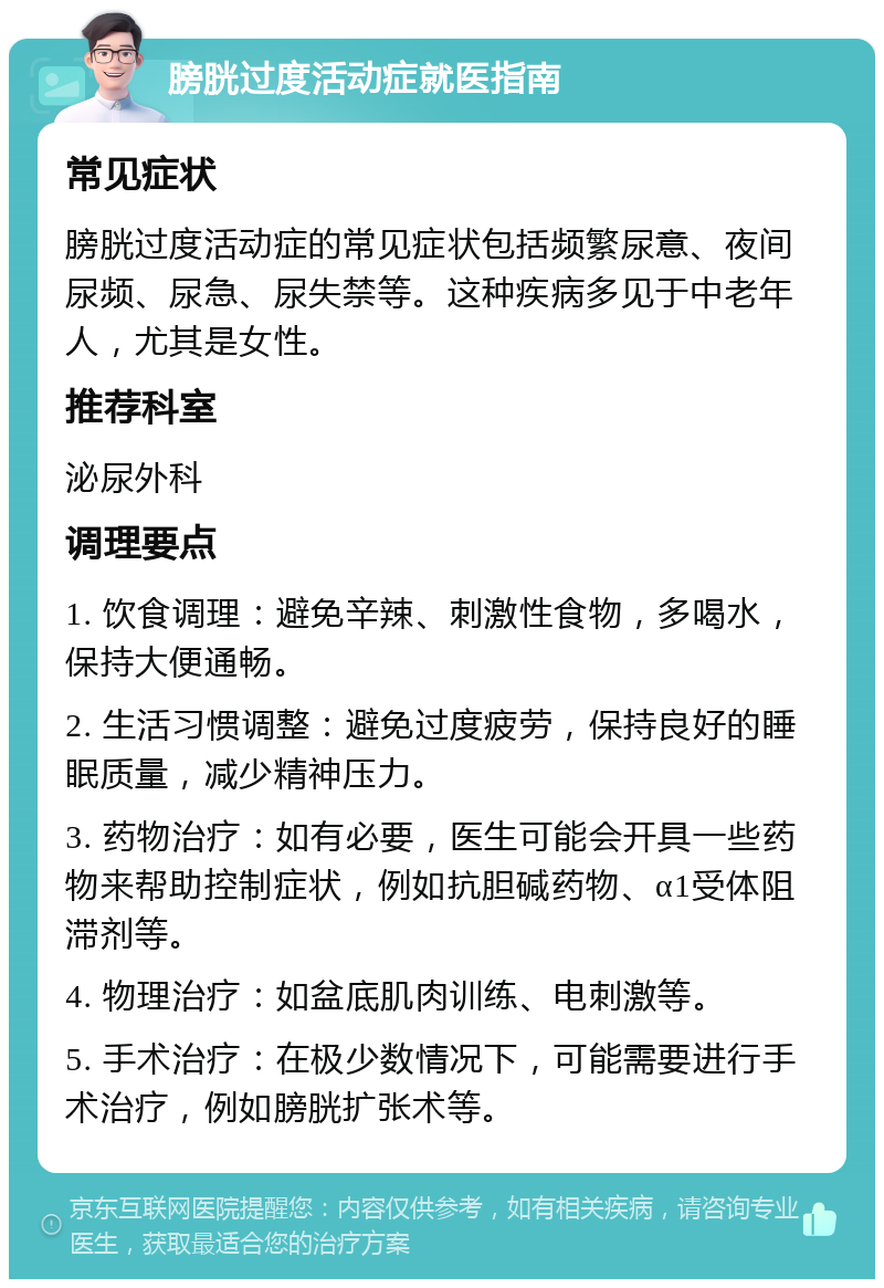 膀胱过度活动症就医指南 常见症状 膀胱过度活动症的常见症状包括频繁尿意、夜间尿频、尿急、尿失禁等。这种疾病多见于中老年人，尤其是女性。 推荐科室 泌尿外科 调理要点 1. 饮食调理：避免辛辣、刺激性食物，多喝水，保持大便通畅。 2. 生活习惯调整：避免过度疲劳，保持良好的睡眠质量，减少精神压力。 3. 药物治疗：如有必要，医生可能会开具一些药物来帮助控制症状，例如抗胆碱药物、α1受体阻滞剂等。 4. 物理治疗：如盆底肌肉训练、电刺激等。 5. 手术治疗：在极少数情况下，可能需要进行手术治疗，例如膀胱扩张术等。