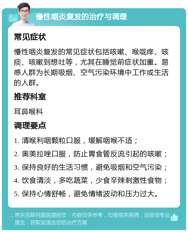 慢性咽炎复发的治疗与调理 常见症状 慢性咽炎复发的常见症状包括咳嗽、喉咙痒、咳痰、咳嗽到想吐等，尤其在睡觉前症状加重。易感人群为长期吸烟、空气污染环境中工作或生活的人群。 推荐科室 耳鼻喉科 调理要点 1. 清喉利咽颗粒口服，缓解咽喉不适； 2. 奥美拉唑口服，防止胃食管反流引起的咳嗽； 3. 保持良好的生活习惯，避免吸烟和空气污染； 4. 饮食清淡，多吃蔬菜，少食辛辣刺激性食物； 5. 保持心情舒畅，避免情绪波动和压力过大。