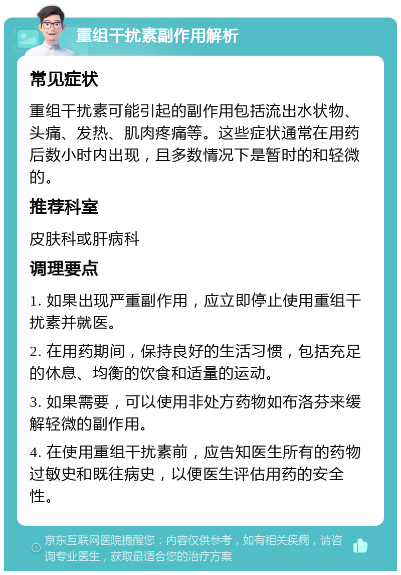 重组干扰素副作用解析 常见症状 重组干扰素可能引起的副作用包括流出水状物、头痛、发热、肌肉疼痛等。这些症状通常在用药后数小时内出现，且多数情况下是暂时的和轻微的。 推荐科室 皮肤科或肝病科 调理要点 1. 如果出现严重副作用，应立即停止使用重组干扰素并就医。 2. 在用药期间，保持良好的生活习惯，包括充足的休息、均衡的饮食和适量的运动。 3. 如果需要，可以使用非处方药物如布洛芬来缓解轻微的副作用。 4. 在使用重组干扰素前，应告知医生所有的药物过敏史和既往病史，以便医生评估用药的安全性。