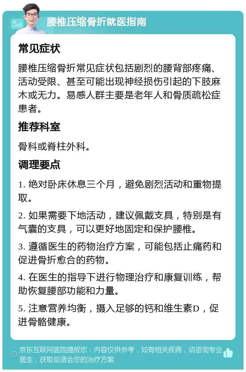 腰椎压缩骨折就医指南 常见症状 腰椎压缩骨折常见症状包括剧烈的腰背部疼痛、活动受限、甚至可能出现神经损伤引起的下肢麻木或无力。易感人群主要是老年人和骨质疏松症患者。 推荐科室 骨科或脊柱外科。 调理要点 1. 绝对卧床休息三个月，避免剧烈活动和重物提取。 2. 如果需要下地活动，建议佩戴支具，特别是有气囊的支具，可以更好地固定和保护腰椎。 3. 遵循医生的药物治疗方案，可能包括止痛药和促进骨折愈合的药物。 4. 在医生的指导下进行物理治疗和康复训练，帮助恢复腰部功能和力量。 5. 注意营养均衡，摄入足够的钙和维生素D，促进骨骼健康。