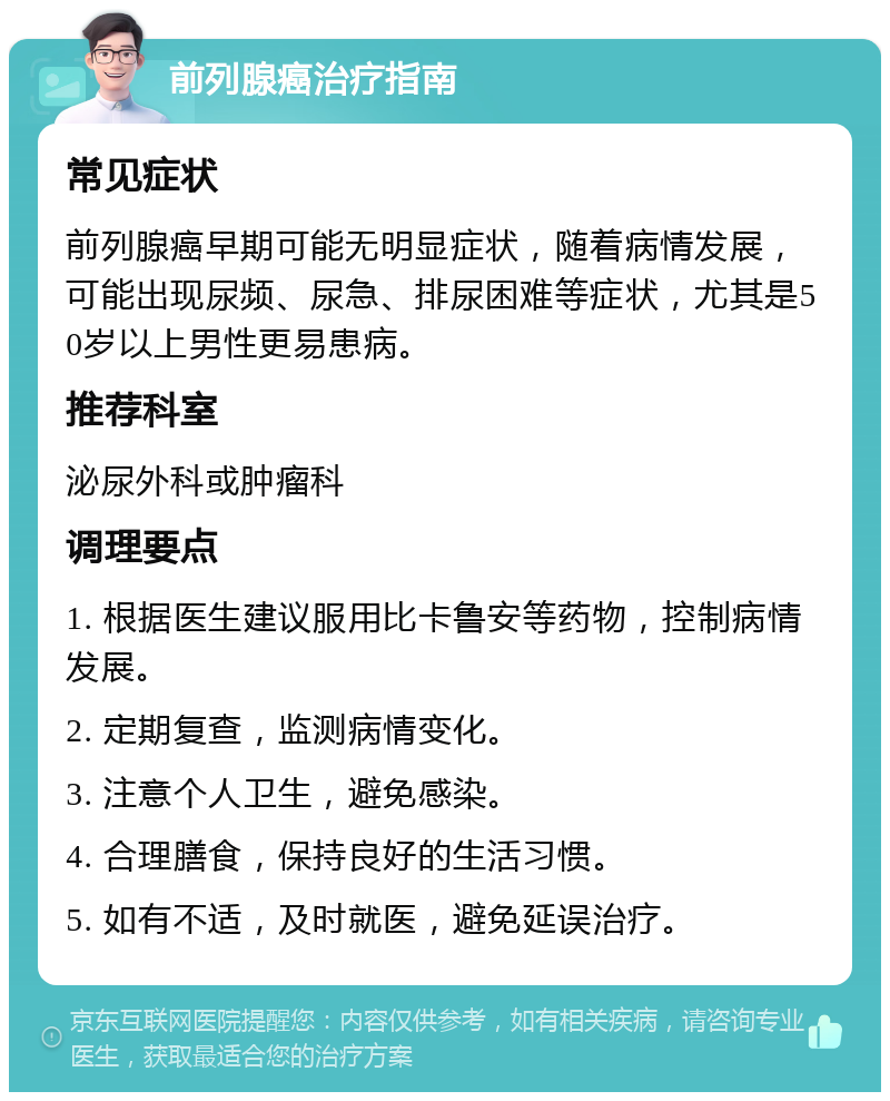 前列腺癌治疗指南 常见症状 前列腺癌早期可能无明显症状，随着病情发展，可能出现尿频、尿急、排尿困难等症状，尤其是50岁以上男性更易患病。 推荐科室 泌尿外科或肿瘤科 调理要点 1. 根据医生建议服用比卡鲁安等药物，控制病情发展。 2. 定期复查，监测病情变化。 3. 注意个人卫生，避免感染。 4. 合理膳食，保持良好的生活习惯。 5. 如有不适，及时就医，避免延误治疗。