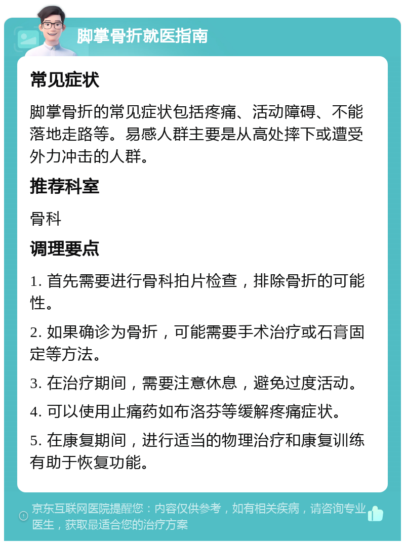 脚掌骨折就医指南 常见症状 脚掌骨折的常见症状包括疼痛、活动障碍、不能落地走路等。易感人群主要是从高处摔下或遭受外力冲击的人群。 推荐科室 骨科 调理要点 1. 首先需要进行骨科拍片检查，排除骨折的可能性。 2. 如果确诊为骨折，可能需要手术治疗或石膏固定等方法。 3. 在治疗期间，需要注意休息，避免过度活动。 4. 可以使用止痛药如布洛芬等缓解疼痛症状。 5. 在康复期间，进行适当的物理治疗和康复训练有助于恢复功能。