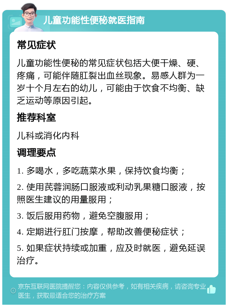 儿童功能性便秘就医指南 常见症状 儿童功能性便秘的常见症状包括大便干燥、硬、疼痛，可能伴随肛裂出血丝现象。易感人群为一岁十个月左右的幼儿，可能由于饮食不均衡、缺乏运动等原因引起。 推荐科室 儿科或消化内科 调理要点 1. 多喝水，多吃蔬菜水果，保持饮食均衡； 2. 使用芪蓉润肠口服液或利动乳果糖口服液，按照医生建议的用量服用； 3. 饭后服用药物，避免空腹服用； 4. 定期进行肛门按摩，帮助改善便秘症状； 5. 如果症状持续或加重，应及时就医，避免延误治疗。