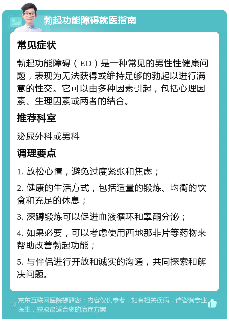 勃起功能障碍就医指南 常见症状 勃起功能障碍（ED）是一种常见的男性性健康问题，表现为无法获得或维持足够的勃起以进行满意的性交。它可以由多种因素引起，包括心理因素、生理因素或两者的结合。 推荐科室 泌尿外科或男科 调理要点 1. 放松心情，避免过度紧张和焦虑； 2. 健康的生活方式，包括适量的锻炼、均衡的饮食和充足的休息； 3. 深蹲锻炼可以促进血液循环和睾酮分泌； 4. 如果必要，可以考虑使用西地那非片等药物来帮助改善勃起功能； 5. 与伴侣进行开放和诚实的沟通，共同探索和解决问题。