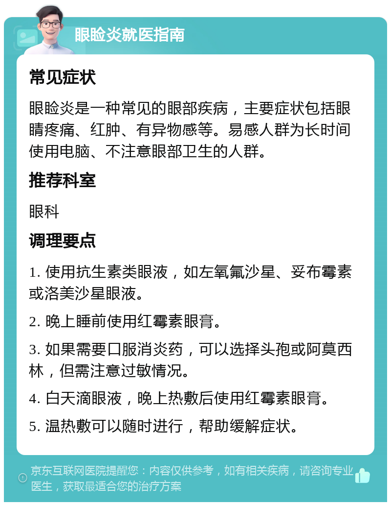 眼睑炎就医指南 常见症状 眼睑炎是一种常见的眼部疾病，主要症状包括眼睛疼痛、红肿、有异物感等。易感人群为长时间使用电脑、不注意眼部卫生的人群。 推荐科室 眼科 调理要点 1. 使用抗生素类眼液，如左氧氟沙星、妥布霉素或洛美沙星眼液。 2. 晚上睡前使用红霉素眼膏。 3. 如果需要口服消炎药，可以选择头孢或阿莫西林，但需注意过敏情况。 4. 白天滴眼液，晚上热敷后使用红霉素眼膏。 5. 温热敷可以随时进行，帮助缓解症状。