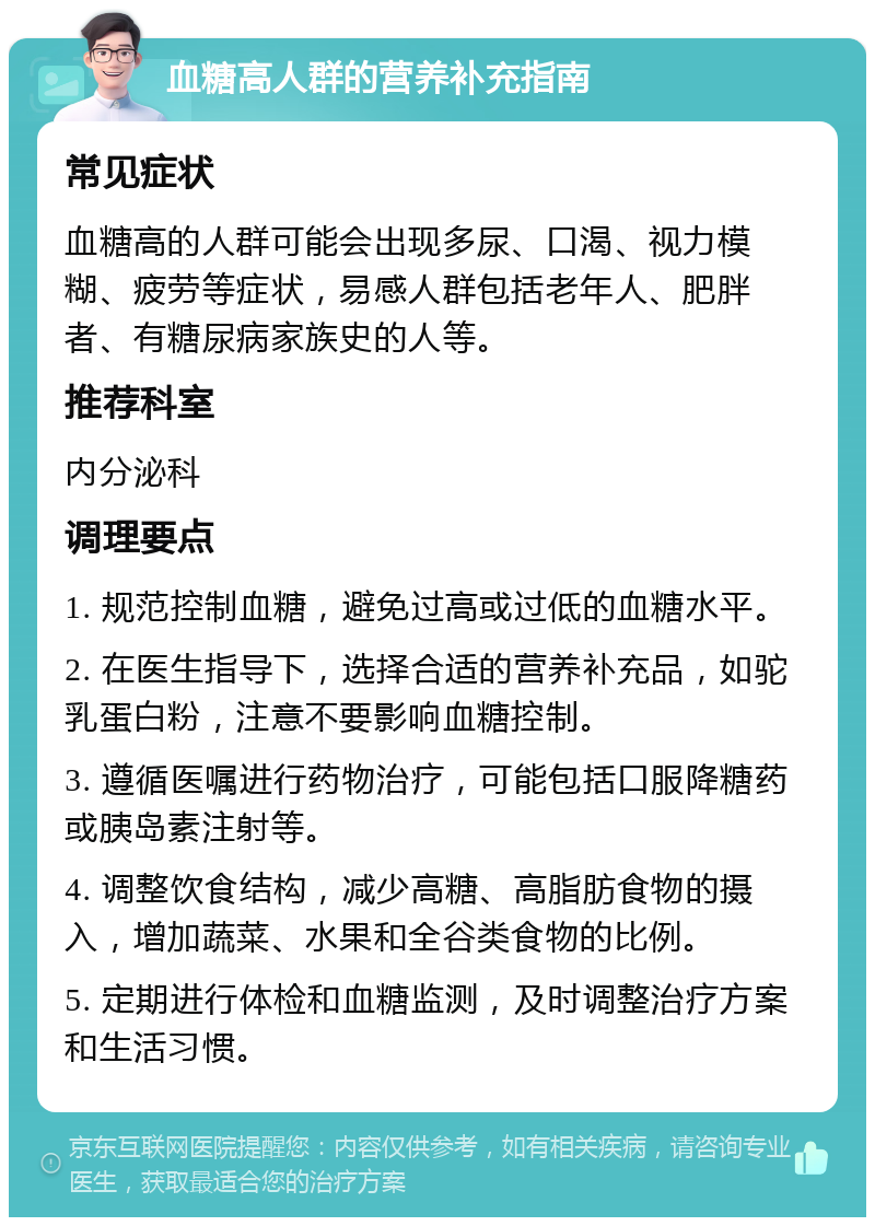 血糖高人群的营养补充指南 常见症状 血糖高的人群可能会出现多尿、口渴、视力模糊、疲劳等症状，易感人群包括老年人、肥胖者、有糖尿病家族史的人等。 推荐科室 内分泌科 调理要点 1. 规范控制血糖，避免过高或过低的血糖水平。 2. 在医生指导下，选择合适的营养补充品，如驼乳蛋白粉，注意不要影响血糖控制。 3. 遵循医嘱进行药物治疗，可能包括口服降糖药或胰岛素注射等。 4. 调整饮食结构，减少高糖、高脂肪食物的摄入，增加蔬菜、水果和全谷类食物的比例。 5. 定期进行体检和血糖监测，及时调整治疗方案和生活习惯。