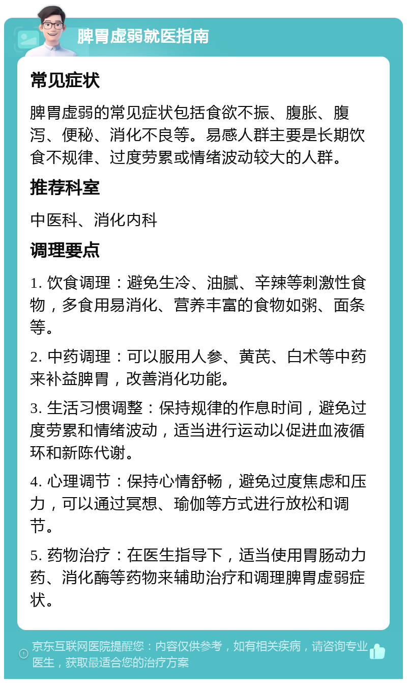 脾胃虚弱就医指南 常见症状 脾胃虚弱的常见症状包括食欲不振、腹胀、腹泻、便秘、消化不良等。易感人群主要是长期饮食不规律、过度劳累或情绪波动较大的人群。 推荐科室 中医科、消化内科 调理要点 1. 饮食调理：避免生冷、油腻、辛辣等刺激性食物，多食用易消化、营养丰富的食物如粥、面条等。 2. 中药调理：可以服用人参、黄芪、白术等中药来补益脾胃，改善消化功能。 3. 生活习惯调整：保持规律的作息时间，避免过度劳累和情绪波动，适当进行运动以促进血液循环和新陈代谢。 4. 心理调节：保持心情舒畅，避免过度焦虑和压力，可以通过冥想、瑜伽等方式进行放松和调节。 5. 药物治疗：在医生指导下，适当使用胃肠动力药、消化酶等药物来辅助治疗和调理脾胃虚弱症状。