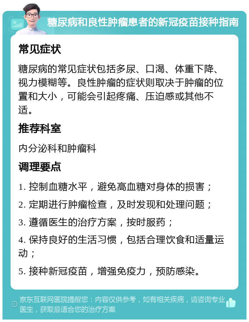 糖尿病和良性肿瘤患者的新冠疫苗接种指南 常见症状 糖尿病的常见症状包括多尿、口渴、体重下降、视力模糊等。良性肿瘤的症状则取决于肿瘤的位置和大小，可能会引起疼痛、压迫感或其他不适。 推荐科室 内分泌科和肿瘤科 调理要点 1. 控制血糖水平，避免高血糖对身体的损害； 2. 定期进行肿瘤检查，及时发现和处理问题； 3. 遵循医生的治疗方案，按时服药； 4. 保持良好的生活习惯，包括合理饮食和适量运动； 5. 接种新冠疫苗，增强免疫力，预防感染。