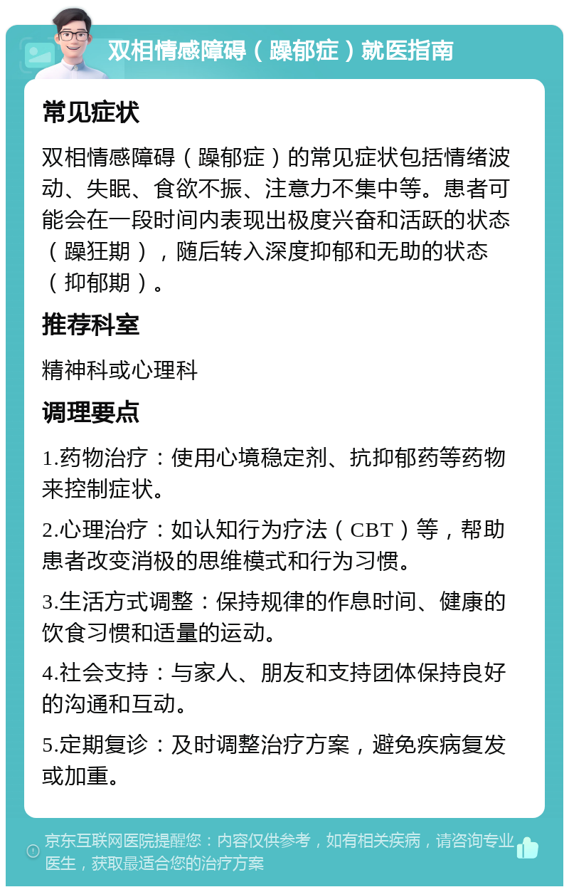 双相情感障碍（躁郁症）就医指南 常见症状 双相情感障碍（躁郁症）的常见症状包括情绪波动、失眠、食欲不振、注意力不集中等。患者可能会在一段时间内表现出极度兴奋和活跃的状态（躁狂期），随后转入深度抑郁和无助的状态（抑郁期）。 推荐科室 精神科或心理科 调理要点 1.药物治疗：使用心境稳定剂、抗抑郁药等药物来控制症状。 2.心理治疗：如认知行为疗法（CBT）等，帮助患者改变消极的思维模式和行为习惯。 3.生活方式调整：保持规律的作息时间、健康的饮食习惯和适量的运动。 4.社会支持：与家人、朋友和支持团体保持良好的沟通和互动。 5.定期复诊：及时调整治疗方案，避免疾病复发或加重。