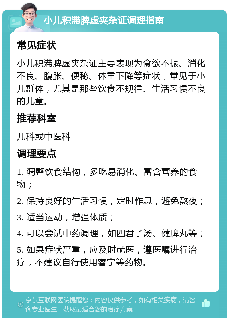 小儿积滞脾虚夹杂证调理指南 常见症状 小儿积滞脾虚夹杂证主要表现为食欲不振、消化不良、腹胀、便秘、体重下降等症状，常见于小儿群体，尤其是那些饮食不规律、生活习惯不良的儿童。 推荐科室 儿科或中医科 调理要点 1. 调整饮食结构，多吃易消化、富含营养的食物； 2. 保持良好的生活习惯，定时作息，避免熬夜； 3. 适当运动，增强体质； 4. 可以尝试中药调理，如四君子汤、健脾丸等； 5. 如果症状严重，应及时就医，遵医嘱进行治疗，不建议自行使用睿宁等药物。