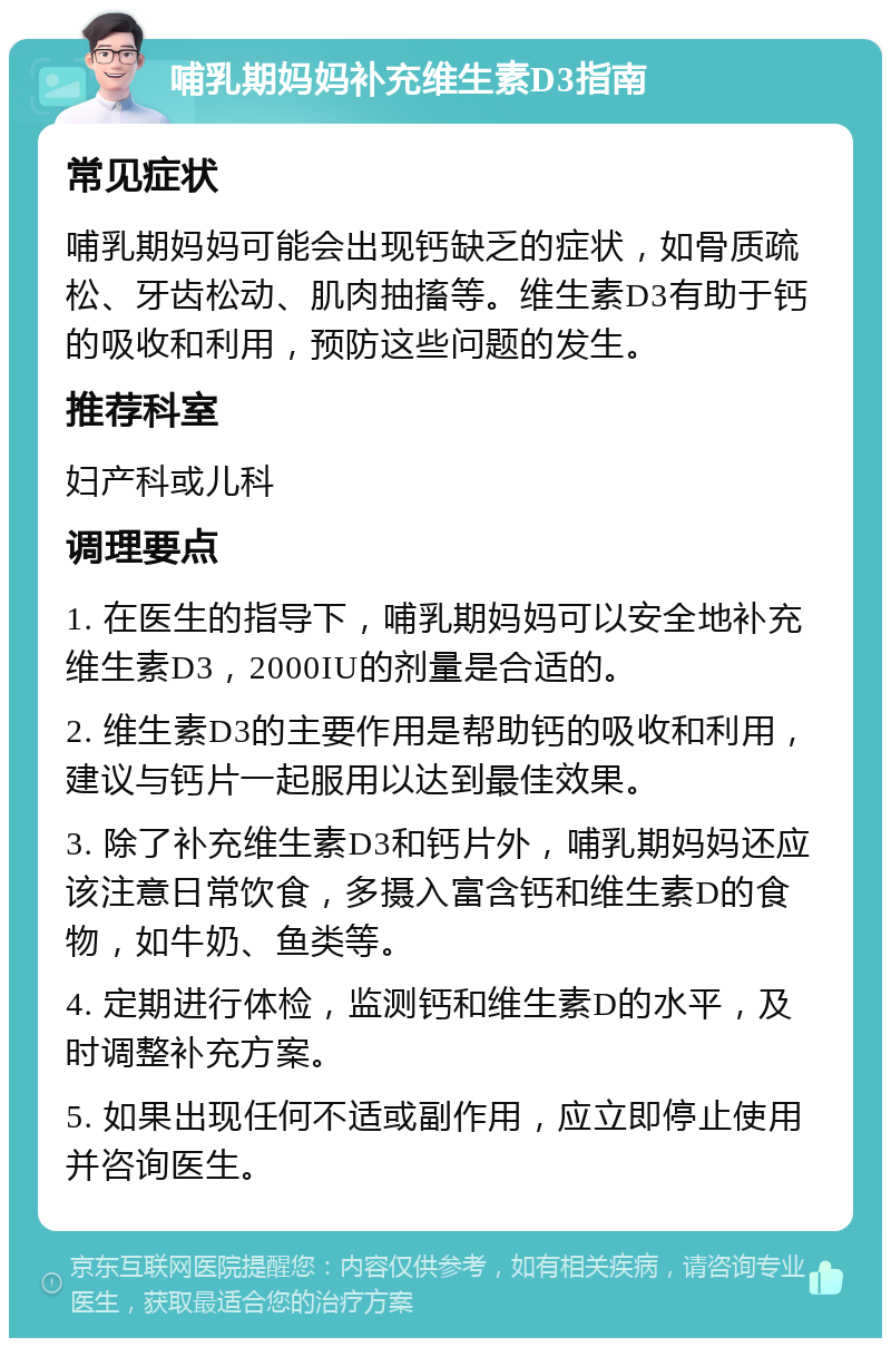 哺乳期妈妈补充维生素D3指南 常见症状 哺乳期妈妈可能会出现钙缺乏的症状，如骨质疏松、牙齿松动、肌肉抽搐等。维生素D3有助于钙的吸收和利用，预防这些问题的发生。 推荐科室 妇产科或儿科 调理要点 1. 在医生的指导下，哺乳期妈妈可以安全地补充维生素D3，2000IU的剂量是合适的。 2. 维生素D3的主要作用是帮助钙的吸收和利用，建议与钙片一起服用以达到最佳效果。 3. 除了补充维生素D3和钙片外，哺乳期妈妈还应该注意日常饮食，多摄入富含钙和维生素D的食物，如牛奶、鱼类等。 4. 定期进行体检，监测钙和维生素D的水平，及时调整补充方案。 5. 如果出现任何不适或副作用，应立即停止使用并咨询医生。