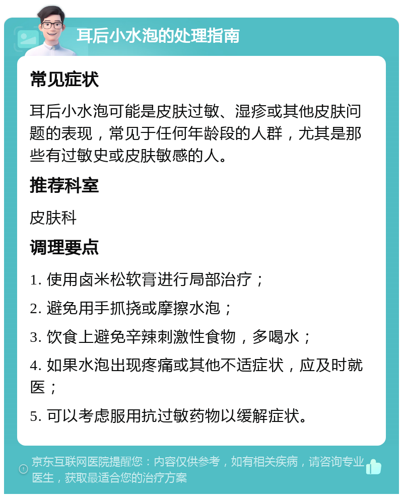 耳后小水泡的处理指南 常见症状 耳后小水泡可能是皮肤过敏、湿疹或其他皮肤问题的表现，常见于任何年龄段的人群，尤其是那些有过敏史或皮肤敏感的人。 推荐科室 皮肤科 调理要点 1. 使用卤米松软膏进行局部治疗； 2. 避免用手抓挠或摩擦水泡； 3. 饮食上避免辛辣刺激性食物，多喝水； 4. 如果水泡出现疼痛或其他不适症状，应及时就医； 5. 可以考虑服用抗过敏药物以缓解症状。