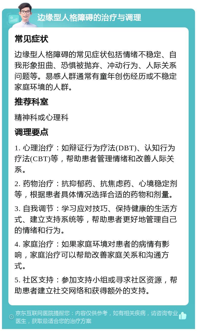 边缘型人格障碍的治疗与调理 常见症状 边缘型人格障碍的常见症状包括情绪不稳定、自我形象扭曲、恐惧被抛弃、冲动行为、人际关系问题等。易感人群通常有童年创伤经历或不稳定家庭环境的人群。 推荐科室 精神科或心理科 调理要点 1. 心理治疗：如辩证行为疗法(DBT)、认知行为疗法(CBT)等，帮助患者管理情绪和改善人际关系。 2. 药物治疗：抗抑郁药、抗焦虑药、心境稳定剂等，根据患者具体情况选择合适的药物和剂量。 3. 自我调节：学习应对技巧、保持健康的生活方式、建立支持系统等，帮助患者更好地管理自己的情绪和行为。 4. 家庭治疗：如果家庭环境对患者的病情有影响，家庭治疗可以帮助改善家庭关系和沟通方式。 5. 社区支持：参加支持小组或寻求社区资源，帮助患者建立社交网络和获得额外的支持。