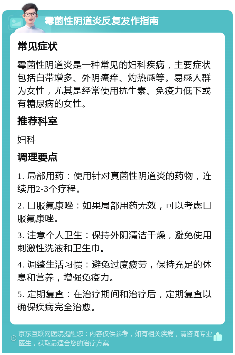 霉菌性阴道炎反复发作指南 常见症状 霉菌性阴道炎是一种常见的妇科疾病，主要症状包括白带增多、外阴瘙痒、灼热感等。易感人群为女性，尤其是经常使用抗生素、免疫力低下或有糖尿病的女性。 推荐科室 妇科 调理要点 1. 局部用药：使用针对真菌性阴道炎的药物，连续用2-3个疗程。 2. 口服氟康唑：如果局部用药无效，可以考虑口服氟康唑。 3. 注意个人卫生：保持外阴清洁干燥，避免使用刺激性洗液和卫生巾。 4. 调整生活习惯：避免过度疲劳，保持充足的休息和营养，增强免疫力。 5. 定期复查：在治疗期间和治疗后，定期复查以确保疾病完全治愈。