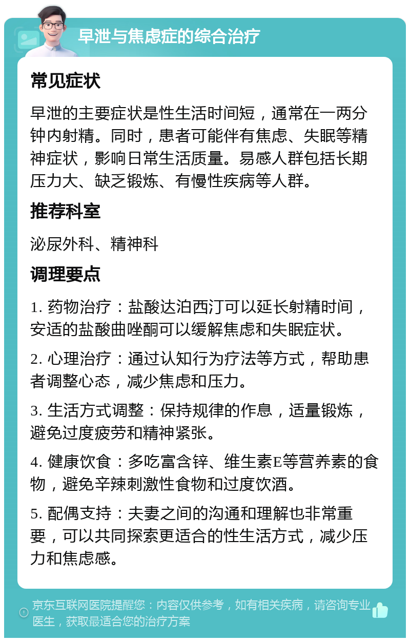 早泄与焦虑症的综合治疗 常见症状 早泄的主要症状是性生活时间短，通常在一两分钟内射精。同时，患者可能伴有焦虑、失眠等精神症状，影响日常生活质量。易感人群包括长期压力大、缺乏锻炼、有慢性疾病等人群。 推荐科室 泌尿外科、精神科 调理要点 1. 药物治疗：盐酸达泊西汀可以延长射精时间，安适的盐酸曲唑酮可以缓解焦虑和失眠症状。 2. 心理治疗：通过认知行为疗法等方式，帮助患者调整心态，减少焦虑和压力。 3. 生活方式调整：保持规律的作息，适量锻炼，避免过度疲劳和精神紧张。 4. 健康饮食：多吃富含锌、维生素E等营养素的食物，避免辛辣刺激性食物和过度饮酒。 5. 配偶支持：夫妻之间的沟通和理解也非常重要，可以共同探索更适合的性生活方式，减少压力和焦虑感。