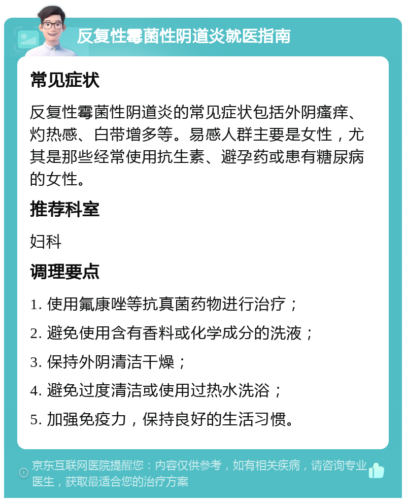 反复性霉菌性阴道炎就医指南 常见症状 反复性霉菌性阴道炎的常见症状包括外阴瘙痒、灼热感、白带增多等。易感人群主要是女性，尤其是那些经常使用抗生素、避孕药或患有糖尿病的女性。 推荐科室 妇科 调理要点 1. 使用氟康唑等抗真菌药物进行治疗； 2. 避免使用含有香料或化学成分的洗液； 3. 保持外阴清洁干燥； 4. 避免过度清洁或使用过热水洗浴； 5. 加强免疫力，保持良好的生活习惯。