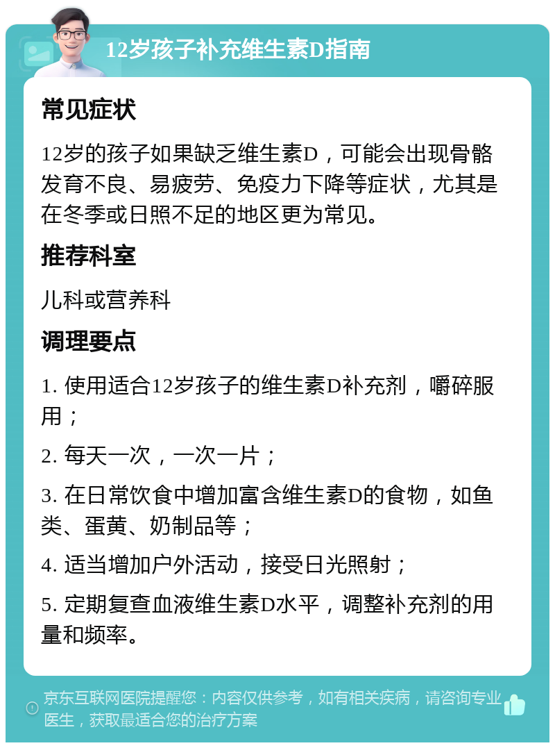 12岁孩子补充维生素D指南 常见症状 12岁的孩子如果缺乏维生素D，可能会出现骨骼发育不良、易疲劳、免疫力下降等症状，尤其是在冬季或日照不足的地区更为常见。 推荐科室 儿科或营养科 调理要点 1. 使用适合12岁孩子的维生素D补充剂，嚼碎服用； 2. 每天一次，一次一片； 3. 在日常饮食中增加富含维生素D的食物，如鱼类、蛋黄、奶制品等； 4. 适当增加户外活动，接受日光照射； 5. 定期复查血液维生素D水平，调整补充剂的用量和频率。