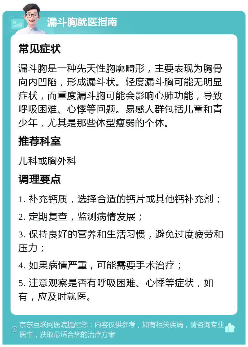 漏斗胸就医指南 常见症状 漏斗胸是一种先天性胸廓畸形，主要表现为胸骨向内凹陷，形成漏斗状。轻度漏斗胸可能无明显症状，而重度漏斗胸可能会影响心肺功能，导致呼吸困难、心悸等问题。易感人群包括儿童和青少年，尤其是那些体型瘦弱的个体。 推荐科室 儿科或胸外科 调理要点 1. 补充钙质，选择合适的钙片或其他钙补充剂； 2. 定期复查，监测病情发展； 3. 保持良好的营养和生活习惯，避免过度疲劳和压力； 4. 如果病情严重，可能需要手术治疗； 5. 注意观察是否有呼吸困难、心悸等症状，如有，应及时就医。