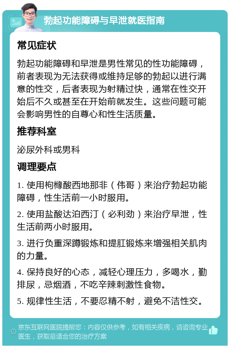 勃起功能障碍与早泄就医指南 常见症状 勃起功能障碍和早泄是男性常见的性功能障碍，前者表现为无法获得或维持足够的勃起以进行满意的性交，后者表现为射精过快，通常在性交开始后不久或甚至在开始前就发生。这些问题可能会影响男性的自尊心和性生活质量。 推荐科室 泌尿外科或男科 调理要点 1. 使用枸橼酸西地那非（伟哥）来治疗勃起功能障碍，性生活前一小时服用。 2. 使用盐酸达泊西汀（必利劲）来治疗早泄，性生活前两小时服用。 3. 进行负重深蹲锻炼和提肛锻炼来增强相关肌肉的力量。 4. 保持良好的心态，减轻心理压力，多喝水，勤排尿，忌烟酒，不吃辛辣刺激性食物。 5. 规律性生活，不要忍精不射，避免不洁性交。