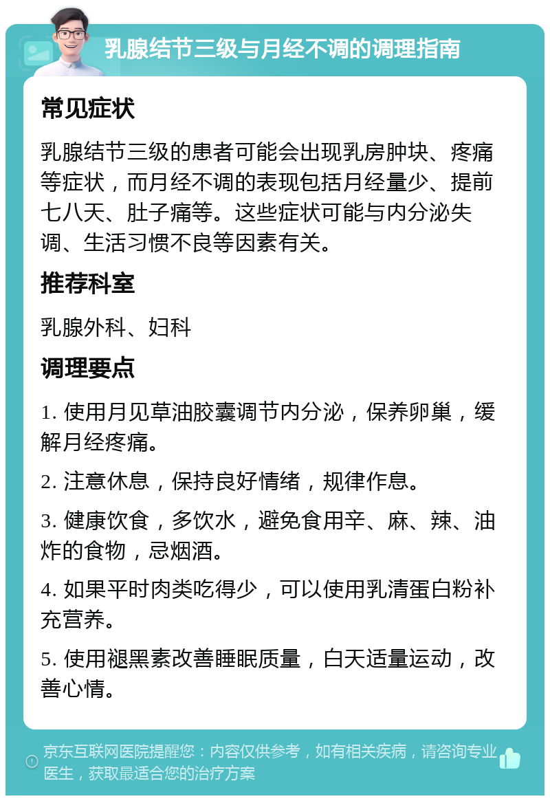 乳腺结节三级与月经不调的调理指南 常见症状 乳腺结节三级的患者可能会出现乳房肿块、疼痛等症状，而月经不调的表现包括月经量少、提前七八天、肚子痛等。这些症状可能与内分泌失调、生活习惯不良等因素有关。 推荐科室 乳腺外科、妇科 调理要点 1. 使用月见草油胶囊调节内分泌，保养卵巢，缓解月经疼痛。 2. 注意休息，保持良好情绪，规律作息。 3. 健康饮食，多饮水，避免食用辛、麻、辣、油炸的食物，忌烟酒。 4. 如果平时肉类吃得少，可以使用乳清蛋白粉补充营养。 5. 使用褪黑素改善睡眠质量，白天适量运动，改善心情。