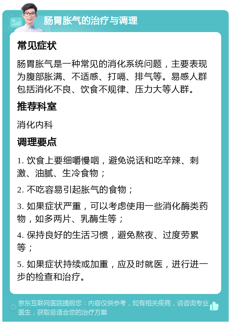 肠胃胀气的治疗与调理 常见症状 肠胃胀气是一种常见的消化系统问题，主要表现为腹部胀满、不适感、打嗝、排气等。易感人群包括消化不良、饮食不规律、压力大等人群。 推荐科室 消化内科 调理要点 1. 饮食上要细嚼慢咽，避免说话和吃辛辣、刺激、油腻、生冷食物； 2. 不吃容易引起胀气的食物； 3. 如果症状严重，可以考虑使用一些消化酶类药物，如多两片、乳酶生等； 4. 保持良好的生活习惯，避免熬夜、过度劳累等； 5. 如果症状持续或加重，应及时就医，进行进一步的检查和治疗。