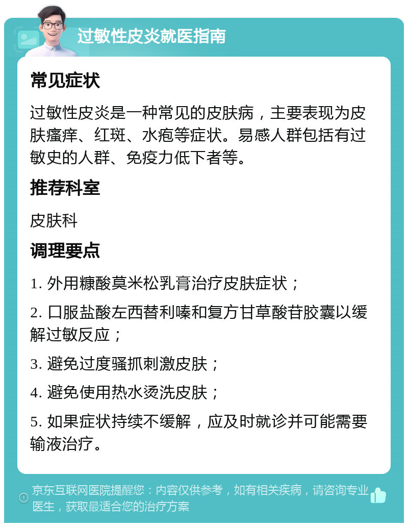 过敏性皮炎就医指南 常见症状 过敏性皮炎是一种常见的皮肤病，主要表现为皮肤瘙痒、红斑、水疱等症状。易感人群包括有过敏史的人群、免疫力低下者等。 推荐科室 皮肤科 调理要点 1. 外用糠酸莫米松乳膏治疗皮肤症状； 2. 口服盐酸左西替利嗪和复方甘草酸苷胶囊以缓解过敏反应； 3. 避免过度骚抓刺激皮肤； 4. 避免使用热水烫洗皮肤； 5. 如果症状持续不缓解，应及时就诊并可能需要输液治疗。