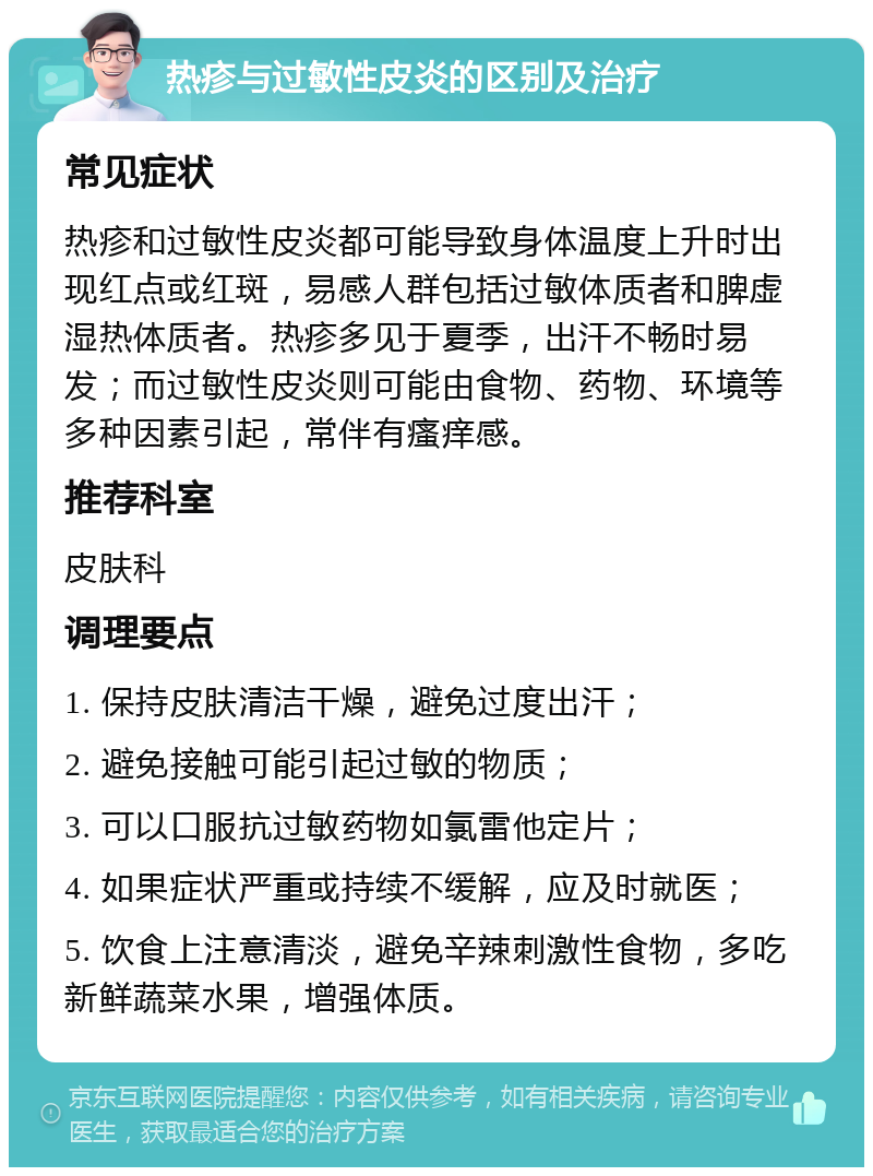 热疹与过敏性皮炎的区别及治疗 常见症状 热疹和过敏性皮炎都可能导致身体温度上升时出现红点或红斑，易感人群包括过敏体质者和脾虚湿热体质者。热疹多见于夏季，出汗不畅时易发；而过敏性皮炎则可能由食物、药物、环境等多种因素引起，常伴有瘙痒感。 推荐科室 皮肤科 调理要点 1. 保持皮肤清洁干燥，避免过度出汗； 2. 避免接触可能引起过敏的物质； 3. 可以口服抗过敏药物如氯雷他定片； 4. 如果症状严重或持续不缓解，应及时就医； 5. 饮食上注意清淡，避免辛辣刺激性食物，多吃新鲜蔬菜水果，增强体质。