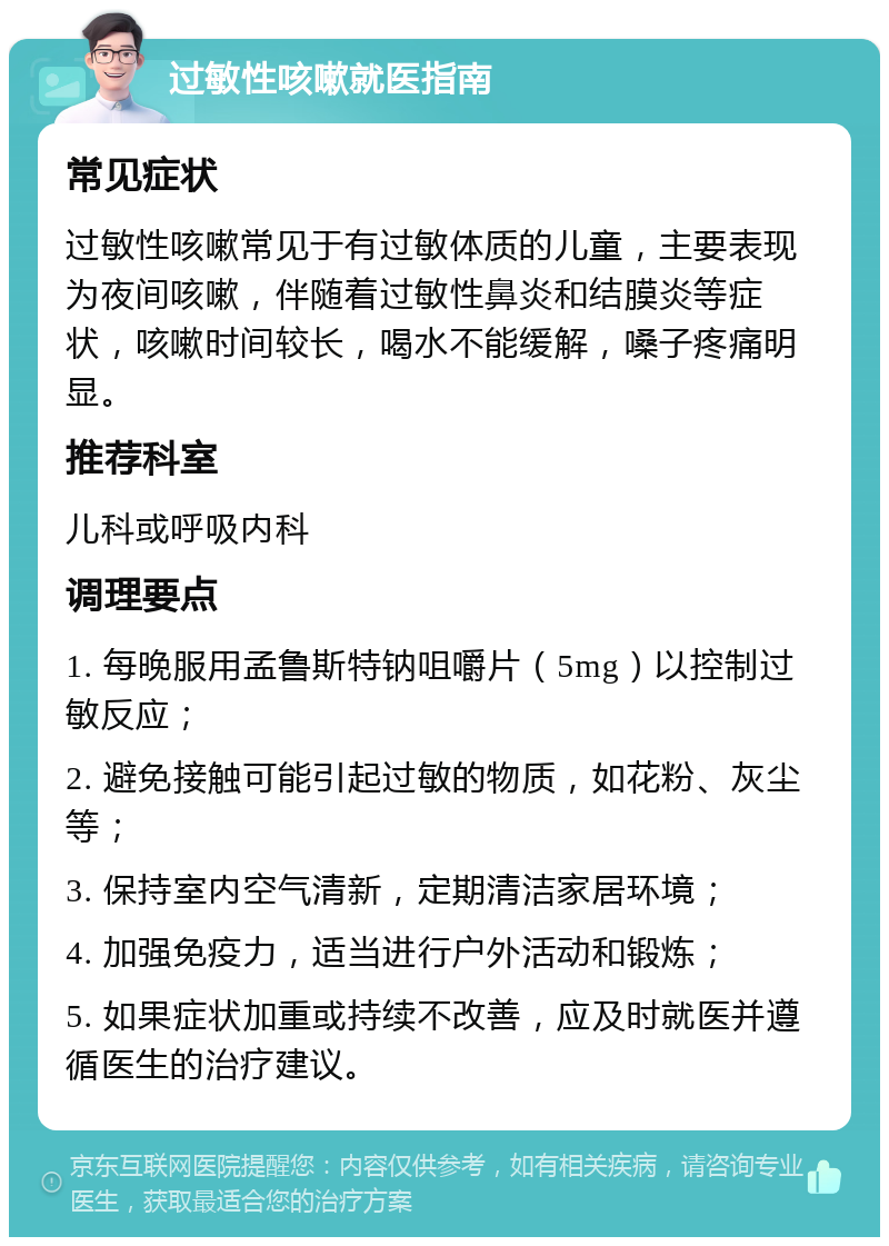 过敏性咳嗽就医指南 常见症状 过敏性咳嗽常见于有过敏体质的儿童，主要表现为夜间咳嗽，伴随着过敏性鼻炎和结膜炎等症状，咳嗽时间较长，喝水不能缓解，嗓子疼痛明显。 推荐科室 儿科或呼吸内科 调理要点 1. 每晚服用孟鲁斯特钠咀嚼片（5mg）以控制过敏反应； 2. 避免接触可能引起过敏的物质，如花粉、灰尘等； 3. 保持室内空气清新，定期清洁家居环境； 4. 加强免疫力，适当进行户外活动和锻炼； 5. 如果症状加重或持续不改善，应及时就医并遵循医生的治疗建议。