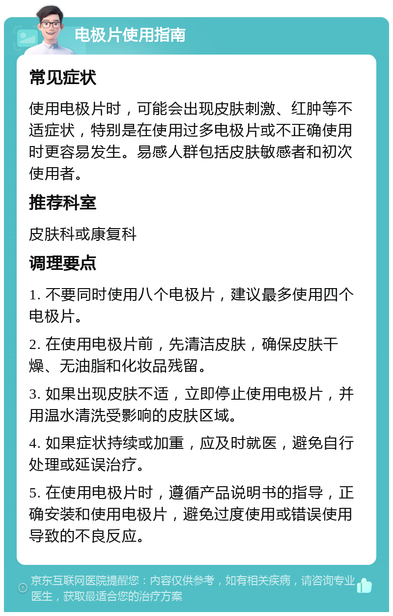 电极片使用指南 常见症状 使用电极片时，可能会出现皮肤刺激、红肿等不适症状，特别是在使用过多电极片或不正确使用时更容易发生。易感人群包括皮肤敏感者和初次使用者。 推荐科室 皮肤科或康复科 调理要点 1. 不要同时使用八个电极片，建议最多使用四个电极片。 2. 在使用电极片前，先清洁皮肤，确保皮肤干燥、无油脂和化妆品残留。 3. 如果出现皮肤不适，立即停止使用电极片，并用温水清洗受影响的皮肤区域。 4. 如果症状持续或加重，应及时就医，避免自行处理或延误治疗。 5. 在使用电极片时，遵循产品说明书的指导，正确安装和使用电极片，避免过度使用或错误使用导致的不良反应。