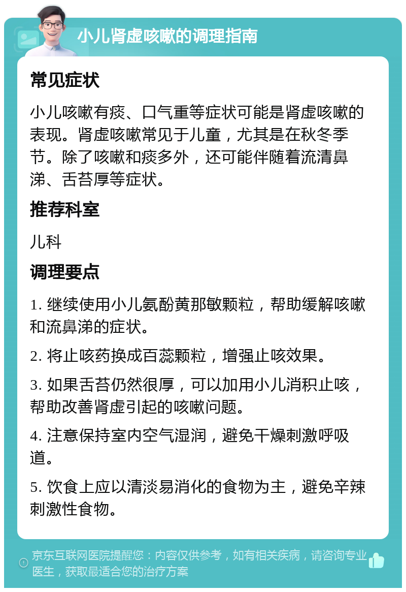 小儿肾虚咳嗽的调理指南 常见症状 小儿咳嗽有痰、口气重等症状可能是肾虚咳嗽的表现。肾虚咳嗽常见于儿童，尤其是在秋冬季节。除了咳嗽和痰多外，还可能伴随着流清鼻涕、舌苔厚等症状。 推荐科室 儿科 调理要点 1. 继续使用小儿氨酚黄那敏颗粒，帮助缓解咳嗽和流鼻涕的症状。 2. 将止咳药换成百蕊颗粒，增强止咳效果。 3. 如果舌苔仍然很厚，可以加用小儿消积止咳，帮助改善肾虚引起的咳嗽问题。 4. 注意保持室内空气湿润，避免干燥刺激呼吸道。 5. 饮食上应以清淡易消化的食物为主，避免辛辣刺激性食物。