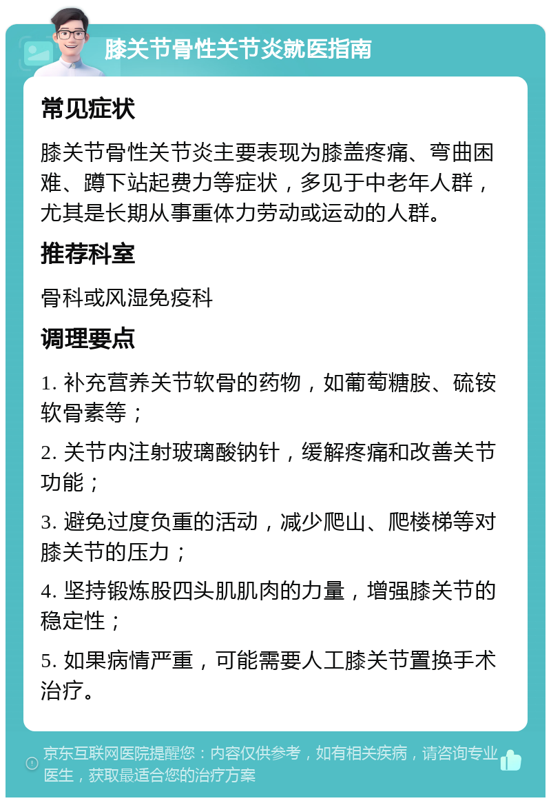 膝关节骨性关节炎就医指南 常见症状 膝关节骨性关节炎主要表现为膝盖疼痛、弯曲困难、蹲下站起费力等症状，多见于中老年人群，尤其是长期从事重体力劳动或运动的人群。 推荐科室 骨科或风湿免疫科 调理要点 1. 补充营养关节软骨的药物，如葡萄糖胺、硫铵软骨素等； 2. 关节内注射玻璃酸钠针，缓解疼痛和改善关节功能； 3. 避免过度负重的活动，减少爬山、爬楼梯等对膝关节的压力； 4. 坚持锻炼股四头肌肌肉的力量，增强膝关节的稳定性； 5. 如果病情严重，可能需要人工膝关节置换手术治疗。