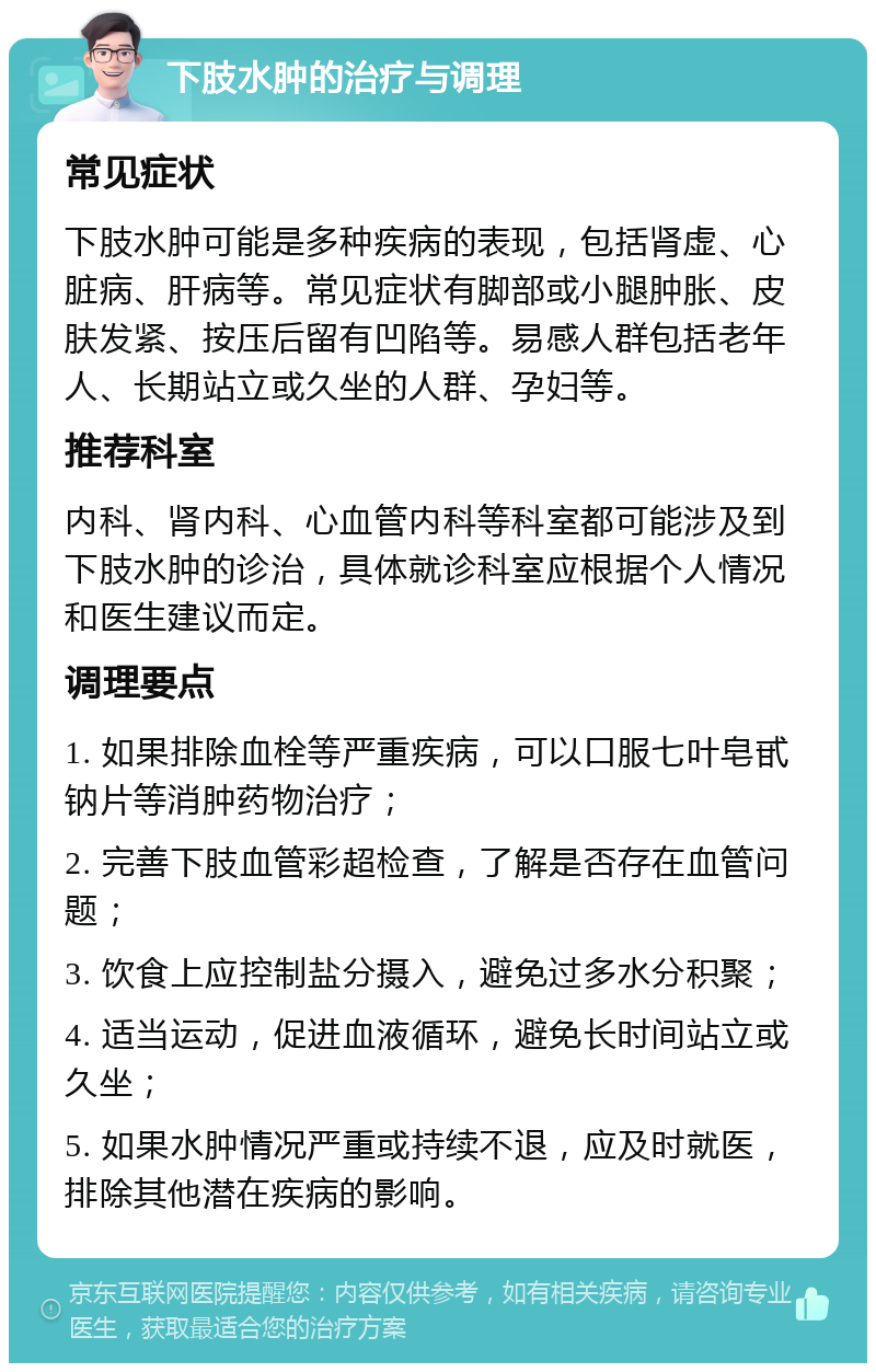 下肢水肿的治疗与调理 常见症状 下肢水肿可能是多种疾病的表现，包括肾虚、心脏病、肝病等。常见症状有脚部或小腿肿胀、皮肤发紧、按压后留有凹陷等。易感人群包括老年人、长期站立或久坐的人群、孕妇等。 推荐科室 内科、肾内科、心血管内科等科室都可能涉及到下肢水肿的诊治，具体就诊科室应根据个人情况和医生建议而定。 调理要点 1. 如果排除血栓等严重疾病，可以口服七叶皂甙钠片等消肿药物治疗； 2. 完善下肢血管彩超检查，了解是否存在血管问题； 3. 饮食上应控制盐分摄入，避免过多水分积聚； 4. 适当运动，促进血液循环，避免长时间站立或久坐； 5. 如果水肿情况严重或持续不退，应及时就医，排除其他潜在疾病的影响。