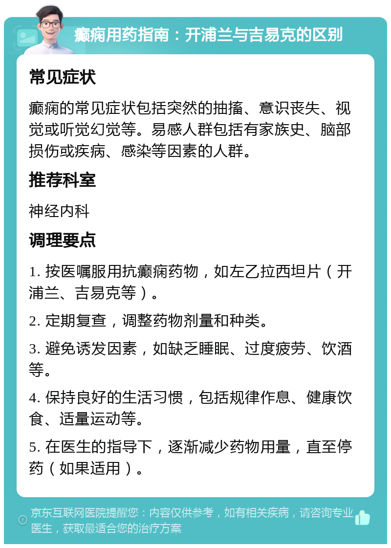 癫痫用药指南：开浦兰与吉易克的区别 常见症状 癫痫的常见症状包括突然的抽搐、意识丧失、视觉或听觉幻觉等。易感人群包括有家族史、脑部损伤或疾病、感染等因素的人群。 推荐科室 神经内科 调理要点 1. 按医嘱服用抗癫痫药物，如左乙拉西坦片（开浦兰、吉易克等）。 2. 定期复查，调整药物剂量和种类。 3. 避免诱发因素，如缺乏睡眠、过度疲劳、饮酒等。 4. 保持良好的生活习惯，包括规律作息、健康饮食、适量运动等。 5. 在医生的指导下，逐渐减少药物用量，直至停药（如果适用）。