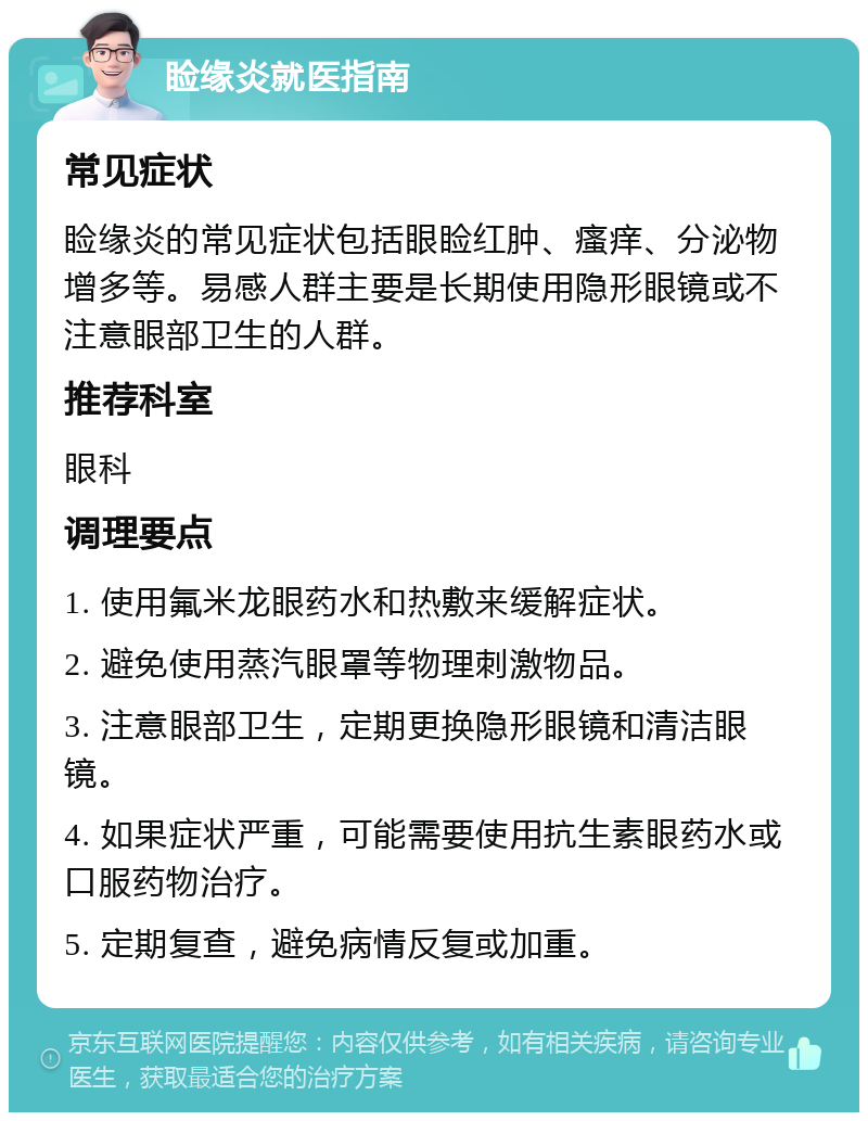 睑缘炎就医指南 常见症状 睑缘炎的常见症状包括眼睑红肿、瘙痒、分泌物增多等。易感人群主要是长期使用隐形眼镜或不注意眼部卫生的人群。 推荐科室 眼科 调理要点 1. 使用氟米龙眼药水和热敷来缓解症状。 2. 避免使用蒸汽眼罩等物理刺激物品。 3. 注意眼部卫生，定期更换隐形眼镜和清洁眼镜。 4. 如果症状严重，可能需要使用抗生素眼药水或口服药物治疗。 5. 定期复查，避免病情反复或加重。