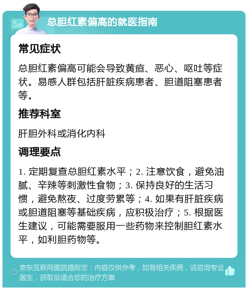 总胆红素偏高的就医指南 常见症状 总胆红素偏高可能会导致黄疸、恶心、呕吐等症状。易感人群包括肝脏疾病患者、胆道阻塞患者等。 推荐科室 肝胆外科或消化内科 调理要点 1. 定期复查总胆红素水平；2. 注意饮食，避免油腻、辛辣等刺激性食物；3. 保持良好的生活习惯，避免熬夜、过度劳累等；4. 如果有肝脏疾病或胆道阻塞等基础疾病，应积极治疗；5. 根据医生建议，可能需要服用一些药物来控制胆红素水平，如利胆药物等。