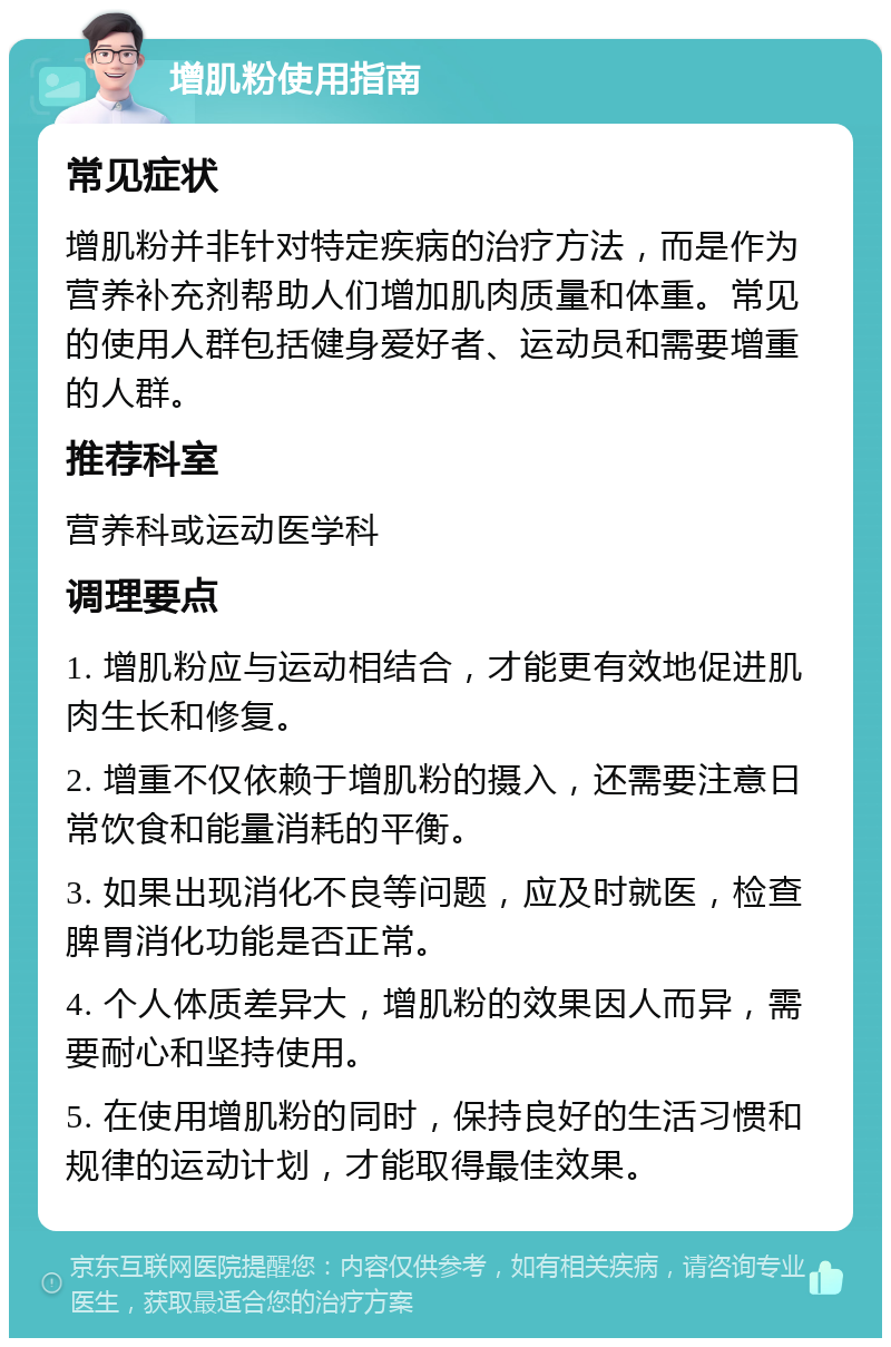 增肌粉使用指南 常见症状 增肌粉并非针对特定疾病的治疗方法，而是作为营养补充剂帮助人们增加肌肉质量和体重。常见的使用人群包括健身爱好者、运动员和需要增重的人群。 推荐科室 营养科或运动医学科 调理要点 1. 增肌粉应与运动相结合，才能更有效地促进肌肉生长和修复。 2. 增重不仅依赖于增肌粉的摄入，还需要注意日常饮食和能量消耗的平衡。 3. 如果出现消化不良等问题，应及时就医，检查脾胃消化功能是否正常。 4. 个人体质差异大，增肌粉的效果因人而异，需要耐心和坚持使用。 5. 在使用增肌粉的同时，保持良好的生活习惯和规律的运动计划，才能取得最佳效果。