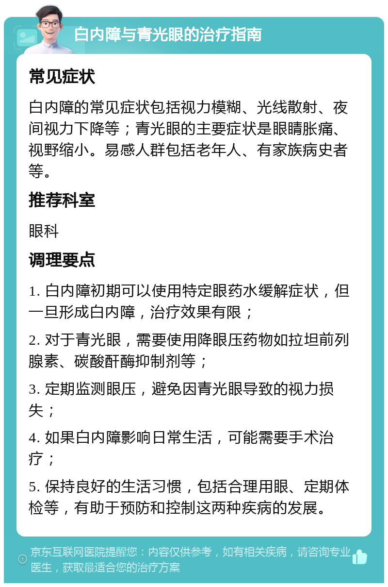 白内障与青光眼的治疗指南 常见症状 白内障的常见症状包括视力模糊、光线散射、夜间视力下降等；青光眼的主要症状是眼睛胀痛、视野缩小。易感人群包括老年人、有家族病史者等。 推荐科室 眼科 调理要点 1. 白内障初期可以使用特定眼药水缓解症状，但一旦形成白内障，治疗效果有限； 2. 对于青光眼，需要使用降眼压药物如拉坦前列腺素、碳酸酐酶抑制剂等； 3. 定期监测眼压，避免因青光眼导致的视力损失； 4. 如果白内障影响日常生活，可能需要手术治疗； 5. 保持良好的生活习惯，包括合理用眼、定期体检等，有助于预防和控制这两种疾病的发展。