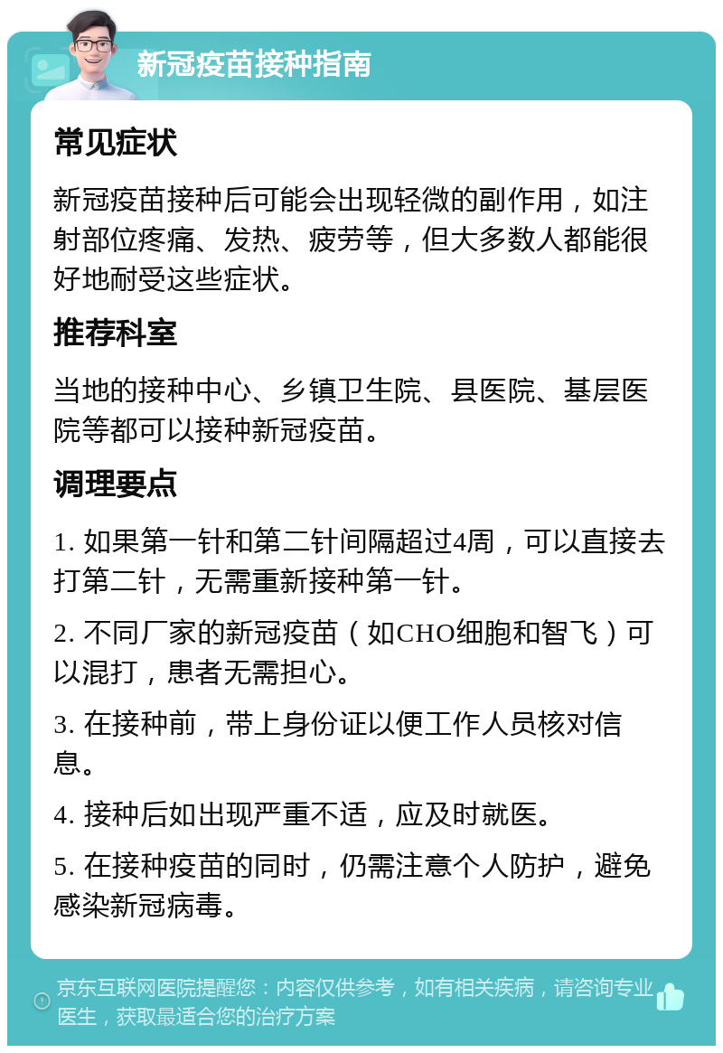 新冠疫苗接种指南 常见症状 新冠疫苗接种后可能会出现轻微的副作用，如注射部位疼痛、发热、疲劳等，但大多数人都能很好地耐受这些症状。 推荐科室 当地的接种中心、乡镇卫生院、县医院、基层医院等都可以接种新冠疫苗。 调理要点 1. 如果第一针和第二针间隔超过4周，可以直接去打第二针，无需重新接种第一针。 2. 不同厂家的新冠疫苗（如CHO细胞和智飞）可以混打，患者无需担心。 3. 在接种前，带上身份证以便工作人员核对信息。 4. 接种后如出现严重不适，应及时就医。 5. 在接种疫苗的同时，仍需注意个人防护，避免感染新冠病毒。