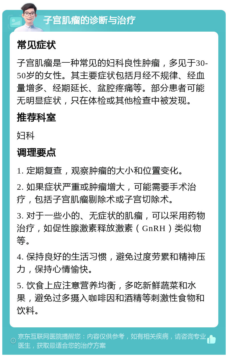 子宫肌瘤的诊断与治疗 常见症状 子宫肌瘤是一种常见的妇科良性肿瘤，多见于30-50岁的女性。其主要症状包括月经不规律、经血量增多、经期延长、盆腔疼痛等。部分患者可能无明显症状，只在体检或其他检查中被发现。 推荐科室 妇科 调理要点 1. 定期复查，观察肿瘤的大小和位置变化。 2. 如果症状严重或肿瘤增大，可能需要手术治疗，包括子宫肌瘤剔除术或子宫切除术。 3. 对于一些小的、无症状的肌瘤，可以采用药物治疗，如促性腺激素释放激素（GnRH）类似物等。 4. 保持良好的生活习惯，避免过度劳累和精神压力，保持心情愉快。 5. 饮食上应注意营养均衡，多吃新鲜蔬菜和水果，避免过多摄入咖啡因和酒精等刺激性食物和饮料。