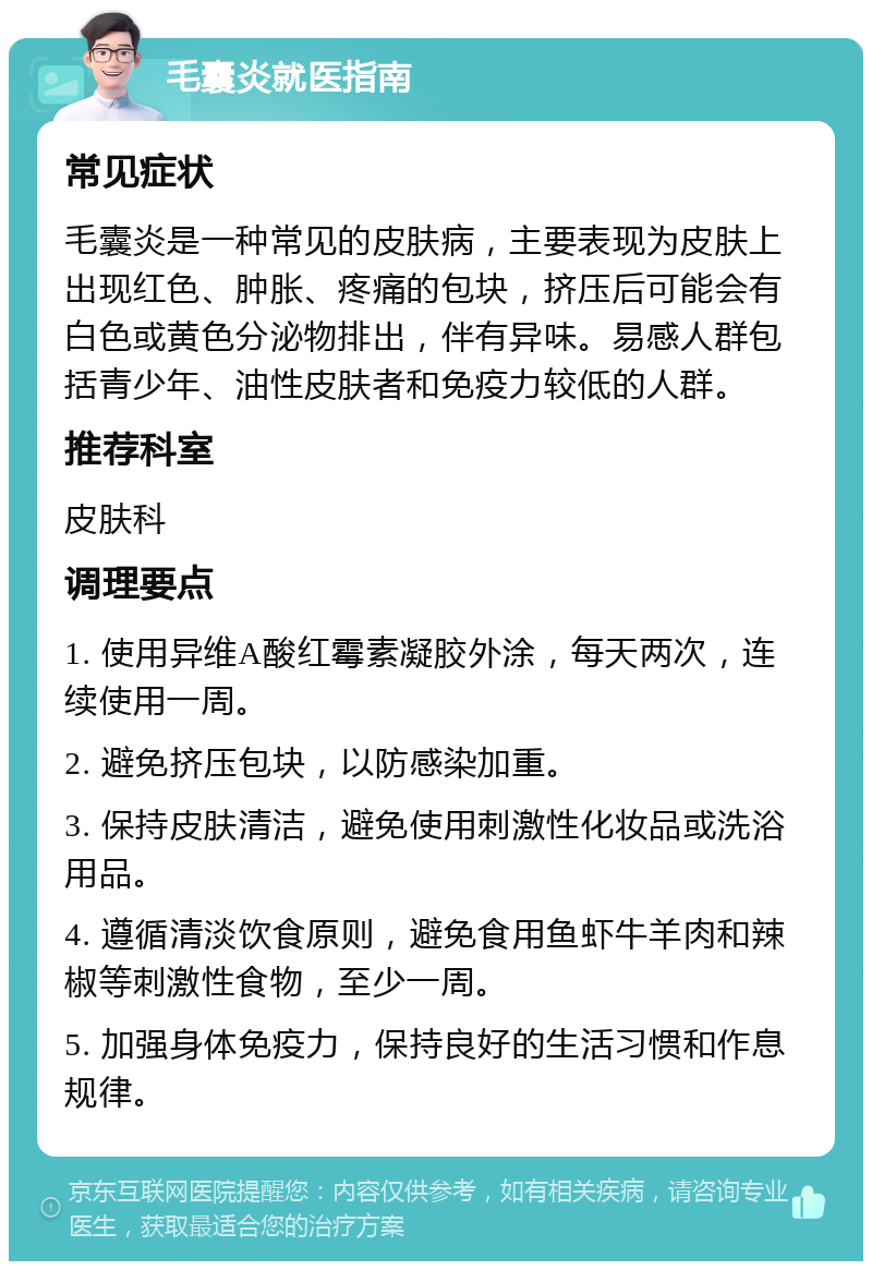 毛囊炎就医指南 常见症状 毛囊炎是一种常见的皮肤病，主要表现为皮肤上出现红色、肿胀、疼痛的包块，挤压后可能会有白色或黄色分泌物排出，伴有异味。易感人群包括青少年、油性皮肤者和免疫力较低的人群。 推荐科室 皮肤科 调理要点 1. 使用异维A酸红霉素凝胶外涂，每天两次，连续使用一周。 2. 避免挤压包块，以防感染加重。 3. 保持皮肤清洁，避免使用刺激性化妆品或洗浴用品。 4. 遵循清淡饮食原则，避免食用鱼虾牛羊肉和辣椒等刺激性食物，至少一周。 5. 加强身体免疫力，保持良好的生活习惯和作息规律。