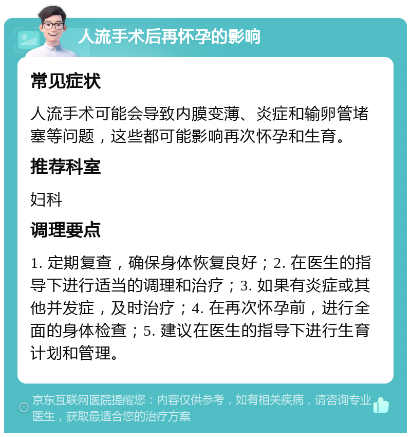 人流手术后再怀孕的影响 常见症状 人流手术可能会导致内膜变薄、炎症和输卵管堵塞等问题，这些都可能影响再次怀孕和生育。 推荐科室 妇科 调理要点 1. 定期复查，确保身体恢复良好；2. 在医生的指导下进行适当的调理和治疗；3. 如果有炎症或其他并发症，及时治疗；4. 在再次怀孕前，进行全面的身体检查；5. 建议在医生的指导下进行生育计划和管理。