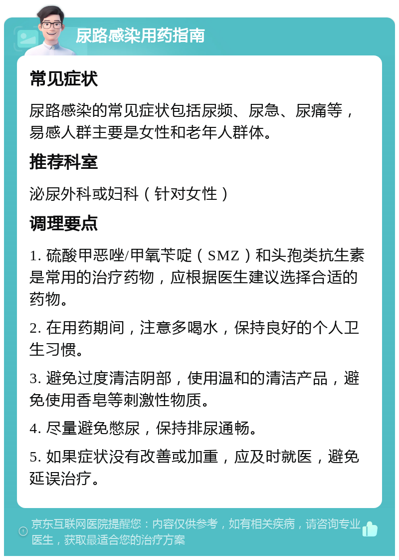 尿路感染用药指南 常见症状 尿路感染的常见症状包括尿频、尿急、尿痛等，易感人群主要是女性和老年人群体。 推荐科室 泌尿外科或妇科（针对女性） 调理要点 1. 硫酸甲恶唑/甲氧苄啶（SMZ）和头孢类抗生素是常用的治疗药物，应根据医生建议选择合适的药物。 2. 在用药期间，注意多喝水，保持良好的个人卫生习惯。 3. 避免过度清洁阴部，使用温和的清洁产品，避免使用香皂等刺激性物质。 4. 尽量避免憋尿，保持排尿通畅。 5. 如果症状没有改善或加重，应及时就医，避免延误治疗。