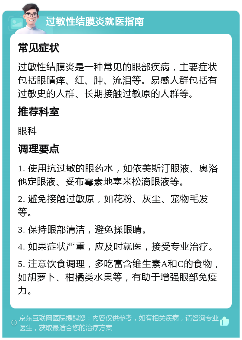 过敏性结膜炎就医指南 常见症状 过敏性结膜炎是一种常见的眼部疾病，主要症状包括眼睛痒、红、肿、流泪等。易感人群包括有过敏史的人群、长期接触过敏原的人群等。 推荐科室 眼科 调理要点 1. 使用抗过敏的眼药水，如依美斯汀眼液、奥洛他定眼液、妥布霉素地塞米松滴眼液等。 2. 避免接触过敏原，如花粉、灰尘、宠物毛发等。 3. 保持眼部清洁，避免揉眼睛。 4. 如果症状严重，应及时就医，接受专业治疗。 5. 注意饮食调理，多吃富含维生素A和C的食物，如胡萝卜、柑橘类水果等，有助于增强眼部免疫力。