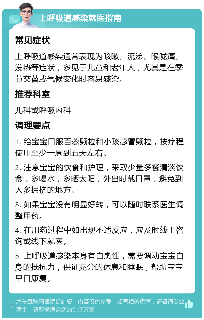 上呼吸道感染就医指南 常见症状 上呼吸道感染通常表现为咳嗽、流涕、喉咙痛、发热等症状，多见于儿童和老年人，尤其是在季节交替或气候变化时容易感染。 推荐科室 儿科或呼吸内科 调理要点 1. 给宝宝口服百蕊颗粒和小孩感冒颗粒，按疗程使用至少一周到五天左右。 2. 注意宝宝的饮食和护理，采取少量多餐清淡饮食，多喝水，多晒太阳，外出时戴口罩，避免到人多拥挤的地方。 3. 如果宝宝没有明显好转，可以随时联系医生调整用药。 4. 在用药过程中如出现不适反应，应及时线上咨询或线下就医。 5. 上呼吸道感染本身有自愈性，需要调动宝宝自身的抵抗力，保证充分的休息和睡眠，帮助宝宝早日康复。