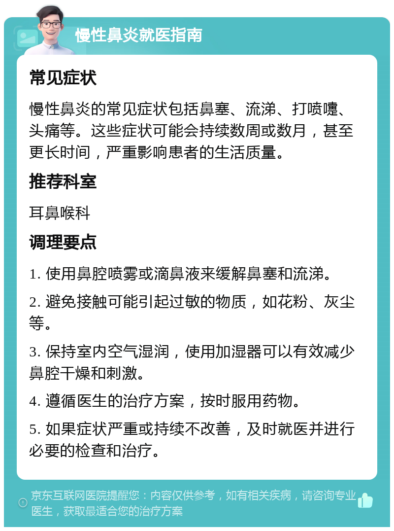 慢性鼻炎就医指南 常见症状 慢性鼻炎的常见症状包括鼻塞、流涕、打喷嚏、头痛等。这些症状可能会持续数周或数月，甚至更长时间，严重影响患者的生活质量。 推荐科室 耳鼻喉科 调理要点 1. 使用鼻腔喷雾或滴鼻液来缓解鼻塞和流涕。 2. 避免接触可能引起过敏的物质，如花粉、灰尘等。 3. 保持室内空气湿润，使用加湿器可以有效减少鼻腔干燥和刺激。 4. 遵循医生的治疗方案，按时服用药物。 5. 如果症状严重或持续不改善，及时就医并进行必要的检查和治疗。