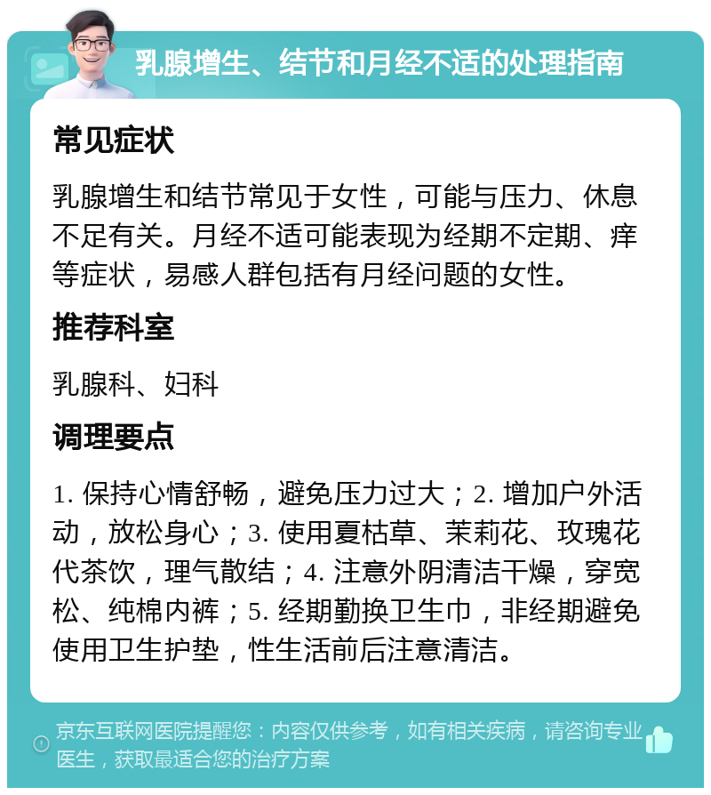 乳腺增生、结节和月经不适的处理指南 常见症状 乳腺增生和结节常见于女性，可能与压力、休息不足有关。月经不适可能表现为经期不定期、痒等症状，易感人群包括有月经问题的女性。 推荐科室 乳腺科、妇科 调理要点 1. 保持心情舒畅，避免压力过大；2. 增加户外活动，放松身心；3. 使用夏枯草、茉莉花、玫瑰花代茶饮，理气散结；4. 注意外阴清洁干燥，穿宽松、纯棉内裤；5. 经期勤换卫生巾，非经期避免使用卫生护垫，性生活前后注意清洁。