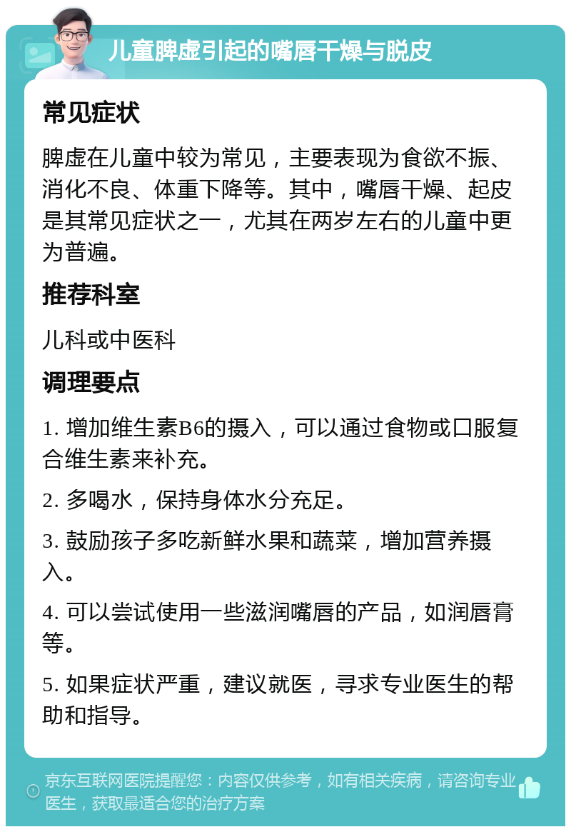 儿童脾虚引起的嘴唇干燥与脱皮 常见症状 脾虚在儿童中较为常见，主要表现为食欲不振、消化不良、体重下降等。其中，嘴唇干燥、起皮是其常见症状之一，尤其在两岁左右的儿童中更为普遍。 推荐科室 儿科或中医科 调理要点 1. 增加维生素B6的摄入，可以通过食物或口服复合维生素来补充。 2. 多喝水，保持身体水分充足。 3. 鼓励孩子多吃新鲜水果和蔬菜，增加营养摄入。 4. 可以尝试使用一些滋润嘴唇的产品，如润唇膏等。 5. 如果症状严重，建议就医，寻求专业医生的帮助和指导。