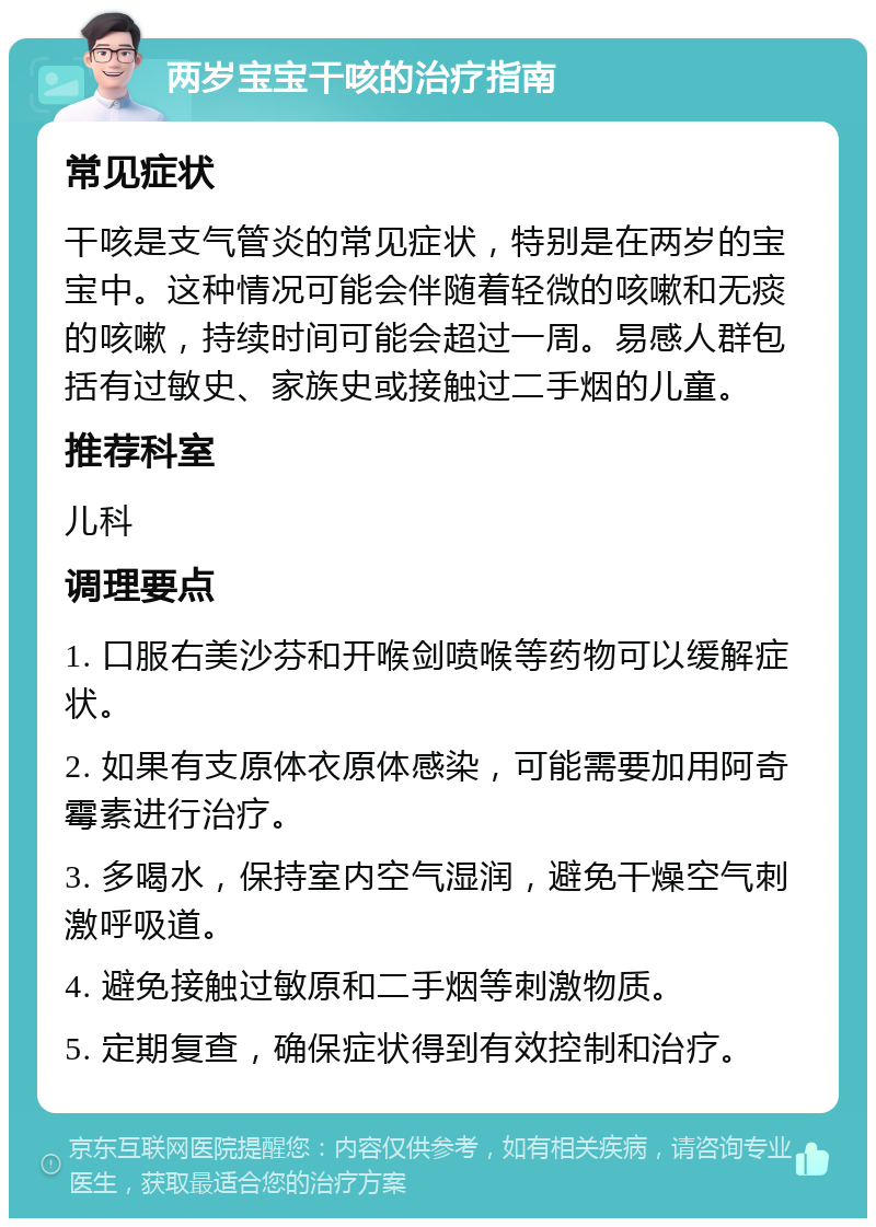 两岁宝宝干咳的治疗指南 常见症状 干咳是支气管炎的常见症状，特别是在两岁的宝宝中。这种情况可能会伴随着轻微的咳嗽和无痰的咳嗽，持续时间可能会超过一周。易感人群包括有过敏史、家族史或接触过二手烟的儿童。 推荐科室 儿科 调理要点 1. 口服右美沙芬和开喉剑喷喉等药物可以缓解症状。 2. 如果有支原体衣原体感染，可能需要加用阿奇霉素进行治疗。 3. 多喝水，保持室内空气湿润，避免干燥空气刺激呼吸道。 4. 避免接触过敏原和二手烟等刺激物质。 5. 定期复查，确保症状得到有效控制和治疗。