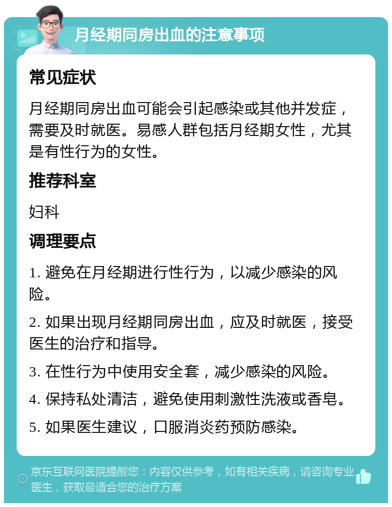 月经期同房出血的注意事项 常见症状 月经期同房出血可能会引起感染或其他并发症，需要及时就医。易感人群包括月经期女性，尤其是有性行为的女性。 推荐科室 妇科 调理要点 1. 避免在月经期进行性行为，以减少感染的风险。 2. 如果出现月经期同房出血，应及时就医，接受医生的治疗和指导。 3. 在性行为中使用安全套，减少感染的风险。 4. 保持私处清洁，避免使用刺激性洗液或香皂。 5. 如果医生建议，口服消炎药预防感染。